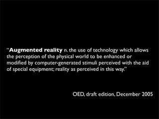 “Augmented reality n. the use of technology which allows
the perception of the physical world to be enhanced or
modiﬁed by computer-generated stimuli perceived with the aid
of special equipment; reality as perceived in this way.”



                           OED, draft edition, December 2005
 