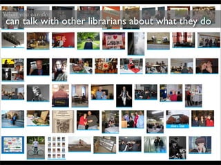 What you can do:
 can talk with other librarians about what they do
 