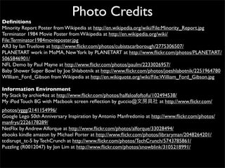 Photo Credits
Deﬁnitions
Minority Report Poster from Wikipedia at http://en.wikipedia.org/wiki/File:Minority_Report.jpg
Terminator 1984 Movie Poster from Wikipedia at http://en.wikipedia.org/wiki/
File:Terminator1984movieposter.jpg
AR3 by Ian Truelove at http://www.ﬂickr.com/photos/cubistscarborough/2775306507/
PLANETART work in MoMA, New York by PLANETART at http://www.ﬂickr.com/photos/PLANETART/
5065846901/
NFL Demo by Paul Mayne at http://www.ﬂickr.com/photos/paulm/2233026957/
Baby Shower Super Bowl by Joe Shlabotnik at http://www.ﬂickr.com/photos/joeshlabotnik/2251964780
WIlliam_Ford_Gibson from Wikipedia at http://en.wikiquote.org/wiki/File:William_Ford_Gibson.jpg

Information Environment
My Stack by archie4oz at http://www.ﬂickr.com/photos/halfaloafoftofu/102494538/
My iPod Touch 8G with Macbook screen reﬂection by guccio@               at http://www.ﬂickr.com/
photos/yggg/2141154996/
Google Lego 50th Anniversary Inspiration by Antonio Manfredonio at http://www.ﬂickr.com/photos/
manfrys/2226178289/
NetFlix by Andrew Alforque at http://www.ﬂickr.com/photos/alforque/33028494/
ebooks kindle amazon by Michael Porter at http://www.ﬂickr.com/photos/libraryman/2048264201/
tcdisrupt_tc-5 by TechCrunch at http://www.ﬂickr.com/photos/TechCrunch/5743785861/
Puzzling (R0012047) by Jon Lim at http://www.ﬂickr.com/photos/snowblink/3105218991/
 