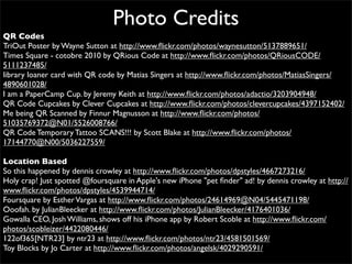 Photo Credits
QR Codes
TriOut Poster by Wayne Sutton at http://www.ﬂickr.com/photos/waynesutton/5137889651/
Times Square - cotobre 2010 by QRious Code at http://www.ﬂickr.com/photos/QRiousCODE/
5111237485/
library loaner card with QR code by Matias Singers at http://www.ﬂickr.com/photos/MatiasSingers/
4890601028/
I am a PaperCamp Cup. by Jeremy Keith at http://www.ﬂickr.com/photos/adactio/3203904948/
QR Code Cupcakes by Clever Cupcakes at http://www.ﬂickr.com/photos/clevercupcakes/4397152402/
Me being QR Scanned by Finnur Magnusson at http://www.ﬂickr.com/photos/
51035769372@N01/5526008766/
QR Code Temporary Tattoo SCANS!!! by Scott Blake at http://www.ﬂickr.com/photos/
17144770@N00/5036227559/

Location Based
So this happened by dennis crowley at http://www.ﬂickr.com/photos/dpstyles/4667273216/
Holy crap! Just spotted @foursquare in Apple's new iPhone "pet ﬁnder" ad! by dennis crowley at http://
www.ﬂickr.com/photos/dpstyles/4539944714/
Foursquare by Esther Vargas at http://www.ﬂickr.com/photos/24614969@N04/5445471198/
Ooofah. by JulianBleecker at http://www.ﬂickr.com/photos/JulianBleecker/4176401036/
Gowalla CEO, Josh Williams, shows off his iPhone app by Robert Scoble at http://www.ﬂickr.com/
photos/scobleizer/4422080446/
122of365[NTR23] by ntr23 at http://www.ﬂickr.com/photos/ntr23/4581501569/
Toy Blocks by Jo Carter at http://www.ﬂickr.com/photos/angelsk/4029290591/
 