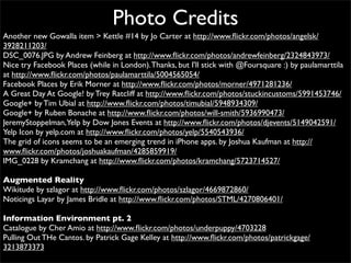 Photo Credits
Another new Gowalla item > Kettle #14 by Jo Carter at http://www.ﬂickr.com/photos/angelsk/
3928211203/
DSC_0076.JPG by Andrew Feinberg at http://www.ﬂickr.com/photos/andrewfeinberg/2324843973/
Nice try Facebook Places (while in London). Thanks, but I'll stick with @Foursquare :) by paulamarttila
at http://www.ﬂickr.com/photos/paulamarttila/5004565054/
Facebook Places by Erik Morner at http://www.ﬂickr.com/photos/morner/4971281236/
A Great Day At Google! by Trey Ratcliff at http://www.ﬂickr.com/photos/stuckincustoms/5991453746/
Google+ by Tim Ubial at http://www.ﬂickr.com/photos/timubial/5948934309/
Google+ by Ruben Bonache at http://www.ﬂickr.com/photos/will-smith/5936990473/
JeremyStoppelman,Yelp by Dow Jones Events at http://www.ﬂickr.com/photos/djevents/5149042591/
Yelp Icon by yelp.com at http://www.ﬂickr.com/photos/yelp/5540543936/
The grid of icons seems to be an emerging trend in iPhone apps. by Joshua Kaufman at http://
www.ﬂickr.com/photos/joshuakaufman/4285859919/
IMG_0228 by Kramchang at http://www.ﬂickr.com/photos/kramchang/5723714527/

Augmented Reality
Wikitude by szlagor at http://www.ﬂickr.com/photos/szlagor/4669872860/
Noticings Layar by James Bridle at http://www.ﬂickr.com/photos/STML/4270806401/

Information Environment pt. 2
Catalogue by Cher Amio at http://www.ﬂickr.com/photos/underpuppy/4703228
Pulling Out THe Cantos. by Patrick Gage Kelley at http://www.ﬂickr.com/photos/patrickgage/
3213873373
 