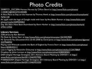 Photo Credits
20080727-_DSC2896 Horton Harvest by Clifton Beard at http://www.ﬂickr.com/photos/
11444813@N03/2721443285
A Nice Place to Stay on the Internet by Thomas Hawk at http://www.ﬂickr.com/photos/thomashawk/
76761120
An apple with the logo of Google made with laser by Ana Belen Ramon at http://www.ﬂickr.com/
photos/missha/2209205063
Day 301/365-I Have Been Assimilated by Kevin Harber at http://www.ﬂickr.com/photos/kevharb/
3794113704/

Library Services
ZSRLibrary by Ken Bennett
My Desk by Simon Starr at http://www.ﬂickr.com/photos/simonstarr/2610457820
Nr Symonds Yat, Gloucestershire 25-05-2008 by David Jones at http://www.ﬂickr.com/photos/dgjones/
2527968094/
Playing with Wikitude outside the Bank of England by Francis Storr at http://www.ﬂickr.com/photos/
fstorr/4028545211/
Lost in Tagging by Alexandre Dulaunoy at http://www.ﬂickr.com/photos/adulau/2124178869
Dropbox by Johan Larsson at http://www.ﬂickr.com/photos/johanl/4580058581/
DISH (Digital Heritage Strategies) 2011 Advisory Board Meeting by DISH2011 at http://
www.ﬂickr.com/photos/dish2011/5465927990/
P1000665DISH (Digital Heritage Strategies) 2011 Advisory Board Meeting by DISH2011 at http://
www.ﬂickr.com/photos/dish2011/5465923320/
 