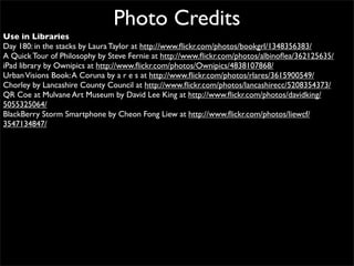 Photo Credits
Use in Libraries
Day 180: in the stacks by Laura Taylor at http://www.ﬂickr.com/photos/bookgrl/1348356383/
A Quick Tour of Philosophy by Steve Fernie at http://www.ﬂickr.com/photos/albinoﬂea/362125635/
iPad library by Ownipics at http://www.ﬂickr.com/photos/Ownipics/4838107868/
Urban Visions Book: A Coruna by a r e s at http://www.ﬂickr.com/photos/rlares/3615900549/
Chorley by Lancashire County Council at http://www.ﬂickr.com/photos/lancashirecc/5208354373/
QR Coe at Mulvane Art Museum by David Lee King at http://www.ﬂickr.com/photos/davidking/
5055325064/
BlackBerry Storm Smartphone by Cheon Fong Liew at http://www.ﬂickr.com/photos/liewcf/
3547134847/
 