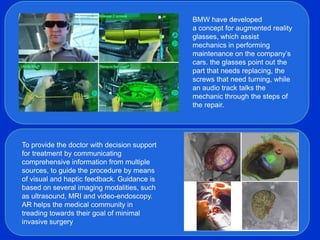 BMW have developed
                                              a concept for augmented reality
                                              glasses, which assist
                                              mechanics in performing
                                              maintenance on the company’s
                                              cars. the glasses point out the
                                              part that needs replacing, the
                                              screws that need turning, while
                                              an audio track talks the
                                              mechanic through the steps of
                                              the repair.




To provide the doctor with decision support
for treatment by communicating
comprehensive information from multiple
sources, to guide the procedure by means
of visual and haptic feedback. Guidance is
based on several imaging modalities, such
as ultrasound, MRI and video-endoscopy.
AR helps the medical community in
treading towards their goal of minimal
invasive surgery
 