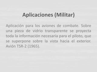 Aplicaciones (Militar)
Aplicación para los aviones de combate. Sobre
una pieza de vidrio transparente se proyecta
toda la información necesaria para el piloto, que
se superpone sobre la vista hacia el exterior.
Avión TSR-2 (1965).
 