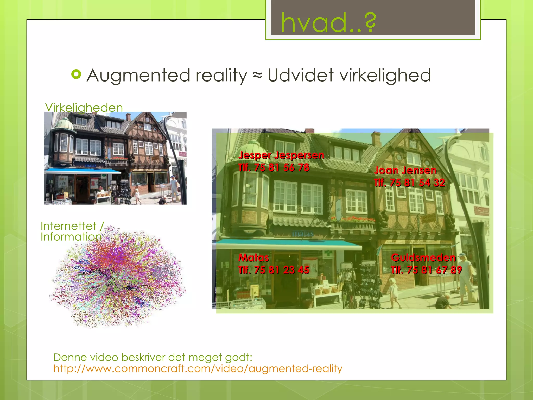 hvad..? Augmented reality ≈ Udvidet virkelighed Virkeligheden Internettet / Information  Jesper Jespersen Tlf. 75 81 56 78  Joan Jensen Tlf. 75 81 54 32 Matas Tlf. 75 81 23 45 Guldsmeden Tlf. 75 81 67 89 Denne video beskriver det meget godt:  http://www.commoncraft.com/video/augmented-reality 