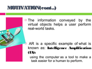 MOTIVATION(cont..)

         The information conveyed by the
          virtual objects helps a user perform
          real-world tasks.


          AR is a specific example of what is
          known as: Intelligence Amplification
          (IA):
           using the computer as a tool to make a
            task easier for a human to perform.
 