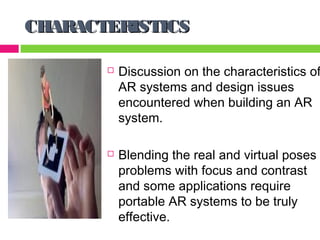 CHARACTERISTICS

          Discussion on the characteristics of
           AR systems and design issues
           encountered when building an AR
           system.

          Blending the real and virtual poses
           problems with focus and contrast
           and some applications require
           portable AR systems to be truly
           effective.
 
