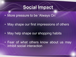 Social Impact
• More pressure to be „Always On‟

• May shape our first impressions of others

• May help shape our shopping habits

• Fear of what others know about us may
  inhibit social interaction
 