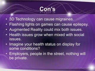 Con’s
• 3D Technology can cause migraines.
• Flashing lights on games can cause epilepsy.
• Augmented Reality could mix bo...