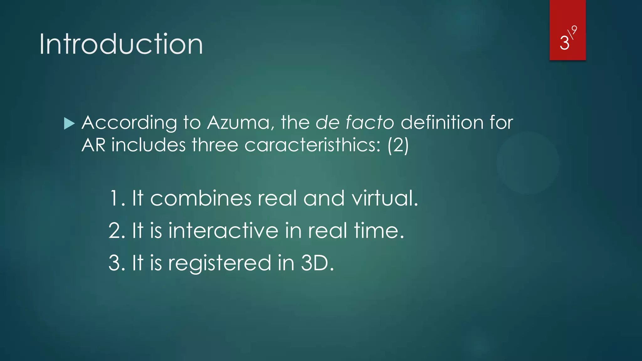 9
Introduction
                                                       
                                                       3



    According to Azuma, the de facto definition for
     AR includes three caracteristhics: (2)

       1. It combines real and virtual.
       2. It is interactive in real time.
       3. It is registered in 3D.
 