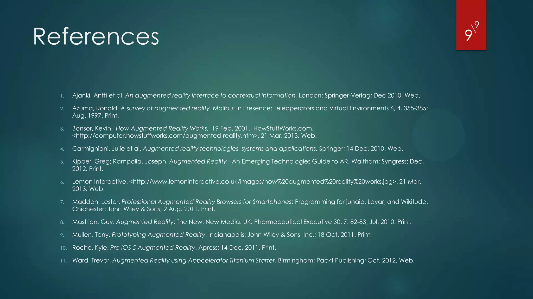 9
References
                                                                                                                                   
                                                                                                                                   9


  1.    Ajanki, Antti et al. An augmented reality interface to contextual information. London: Springer-Verlag; Dec 2010. Web.

  2.    Azuma, Ronald. A survey of augmented reality. Malibu: In Presence: Teleoperators and Virtual Environments 6, 4, 355-385;
        Aug. 1997. Print.

  3.    Bonsor, Kevin. How Augmented Reality Works. 19 Feb. 2001. HowStuffWorks.com.
        <http://computer.howstuffworks.com/augmented-reality.htm>. 21 Mar. 2013. Web.

  4.    Carmigniani, Julie et al. Augmented reality technologies, systems and applications. Springer; 14 Dec. 2010. Web.

  5.    Kipper, Greg; Rampolla, Joseph. Augmented Reality - An Emerging Technologies Guide to AR. Waltham: Syngress; Dec.
        2012. Print.

  6.    Lemon Interactive. <http://www.lemoninteractive.co.uk/images/how%20augmented%20reality%20works.jpg>. 21 Mar.
        2013. Web.

  7.    Madden, Lester. Professional Augmented Reality Browsers for Smartphones: Programming for junaio, Layar, and Wikitude.
        Chichester: John Wiley & Sons; 2 Aug. 2011. Print.

  8.    Mastrion, Guy. Augmented Reality: The New, New Media. UK: Pharmaceutical Executive 30. 7: 82-83; Jul. 2010. Print.

  9.    Mullen, Tony. Prototyping Augmented Reality. Indianapolis: John Wiley & Sons, Inc.; 18 Oct. 2011. Print.

  10.   Roche, Kyle. Pro iOS 5 Augmented Reality. Apress; 14 Dec. 2011. Print.

  11.   Ward, Trevor. Augmented Reality using Appcelerator Titanium Starter. Birmingham: Packt Publishing; Oct. 2012. Web.
 