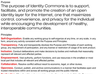 Purpose
The purpose of Identity Commons is to support,
facilitate, and promote the creation of an open
identity layer for the Internet, one that maximizes
control, convenience, and privacy for the individual
while encouraging the development of healthy,
interoperable communities.
Principles
Self-Organization. Enable any working group to self-organize at any time, on any scale, in any
form, around any activity consistent with the Purpose and Principles.
Transparency. Fully and transparently disclose the Purpose and Principles of each working
group, any requirement of participation, and any license or restriction of usage of its work product.
Inclusion. Conduct deliberations and make decisions by bodies and methods that reasonably
represent all relevant and affected parties.
Empowerment. Vest authority, perform functions, and use resources in the smallest or most
local part that includes all relevant and affected parties.
Collaboration. Resolve conflict without resort to economic, legal, or other duress.
Openness. Conduct, publish, and archive communications in a manner that facilitates open and
trusted interactions within and across all working groups and the public Internet.
 