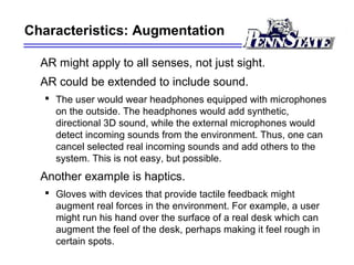 Characteristics: Augmentation
AR might apply to all senses, not just sight.
AR could be extended to include sound.
 The user would wear headphones equipped with microphones
on the outside. The headphones would add synthetic,
directional 3D sound, while the external microphones would
detect incoming sounds from the environment. Thus, one can
cancel selected real incoming sounds and add others to the
system. This is not easy, but possible.
Another example is haptics.
 Gloves with devices that provide tactile feedback might
augment real forces in the environment. For example, a user
might run his hand over the surface of a real desk which can
augment the feel of the desk, perhaps making it feel rough in
certain spots.
 