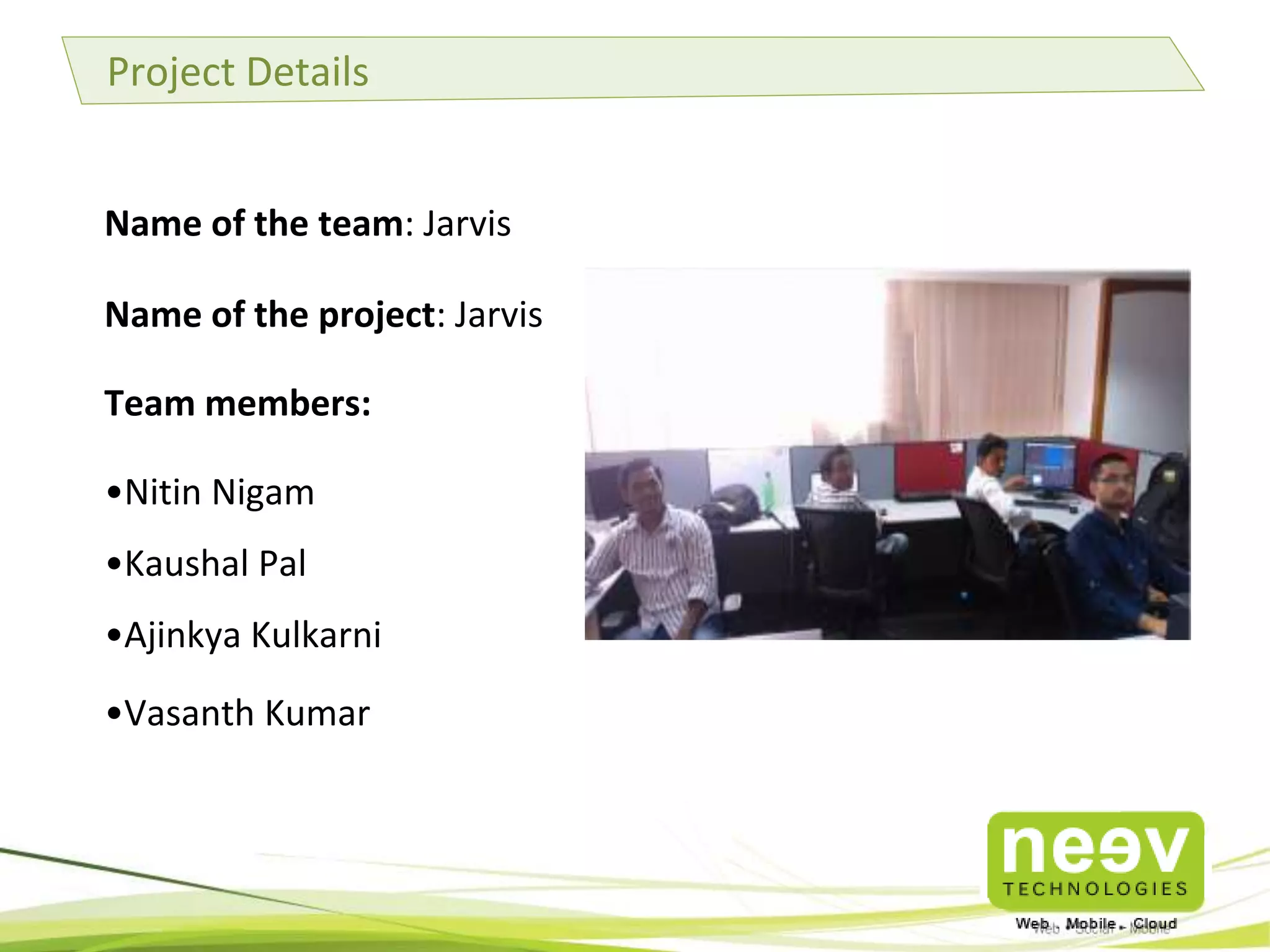 Project Details
Name of the team: Jarvis
Name of the project: Jarvis
Team members:

•Nitin Nigam
•Kaushal Pal
•Ajinkya Kulkarni
•Vasanth Kumar

 