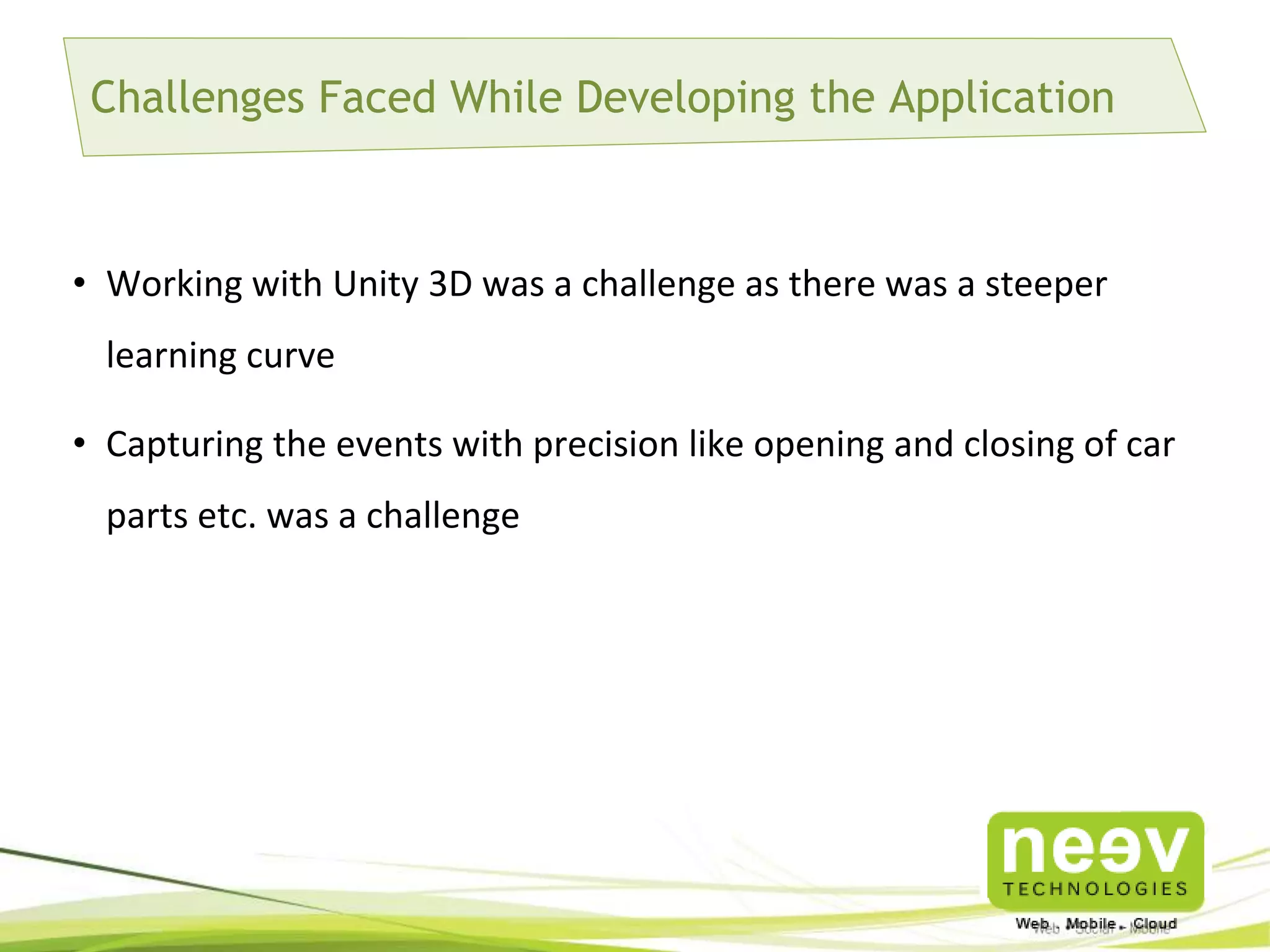 Challenges Faced While Developing the Application

• Working with Unity 3D was a challenge as there was a steeper
learning curve
• Capturing the events with precision like opening and closing of car
parts etc. was a challenge

 