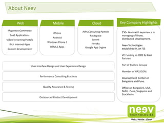About Neev
Web

Mobile

Magento eCommerce
SaaS Applications
Video Streaming Portals
Rich Internet Apps
Custom Development

iPhone
Android
Windows Phone 7
HTML5 Apps

Cloud
AWS Consulting Partner
Rackspace
Joyent
Heroku
Google App Engine

Key Company Highlights
250+ team with experience in
managing offshore,
distributed development.
Neev Technologies
established in Jan ’05
VC Funding in 2009 By Basil
Partners

User Interface Design and User Experience Design

Part of Publicis Groupe
Member of NASSCOM.

Performance Consulting Practices

Quality Assurance & Testing

Outsourced Product Development

Development Centers in
Bangalore and Pune.
Offices at Bangalore, USA,
Delhi, Pune, Singapore and
Stockholm.

 