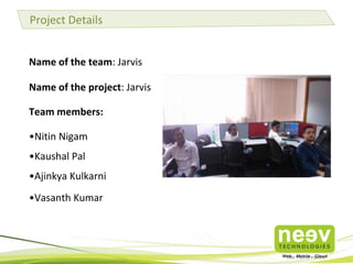 Project Details
Name of the team: Jarvis
Name of the project: Jarvis
Team members:

•Nitin Nigam
•Kaushal Pal
•Ajinkya Kulkarni
•Vasanth Kumar

 