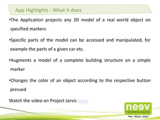App Highlights : What it does
•The Application projects any 3D model of a real world object on
specified markers
•Specific parts of the model can be accessed and manipulated, for
example the parts of a given car etc.

•Augments a model of a complete building structure on a simple
marker
•Changes the color of an object according to the respective button
pressed
Watch the video on Project Jarvis here.

 