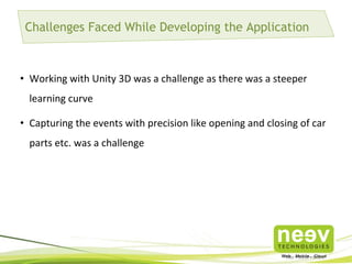 Challenges Faced While Developing the Application

• Working with Unity 3D was a challenge as there was a steeper
learning curve
• Capturing the events with precision like opening and closing of car
parts etc. was a challenge

 