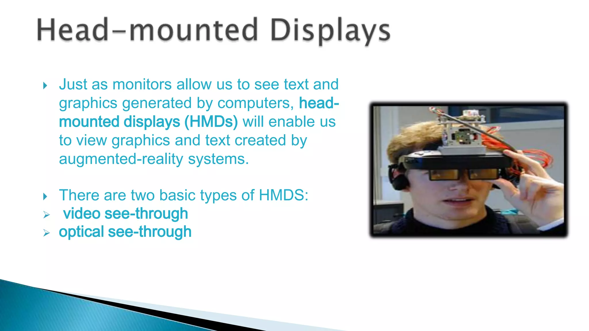 





Just as monitors allow us to see text and
graphics generated by computers, headmounted displays (HMDs) will enable us
to view graphics and text created by
augmented-reality systems.
There are two basic types of HMDS:
video see-through
optical see-through

 