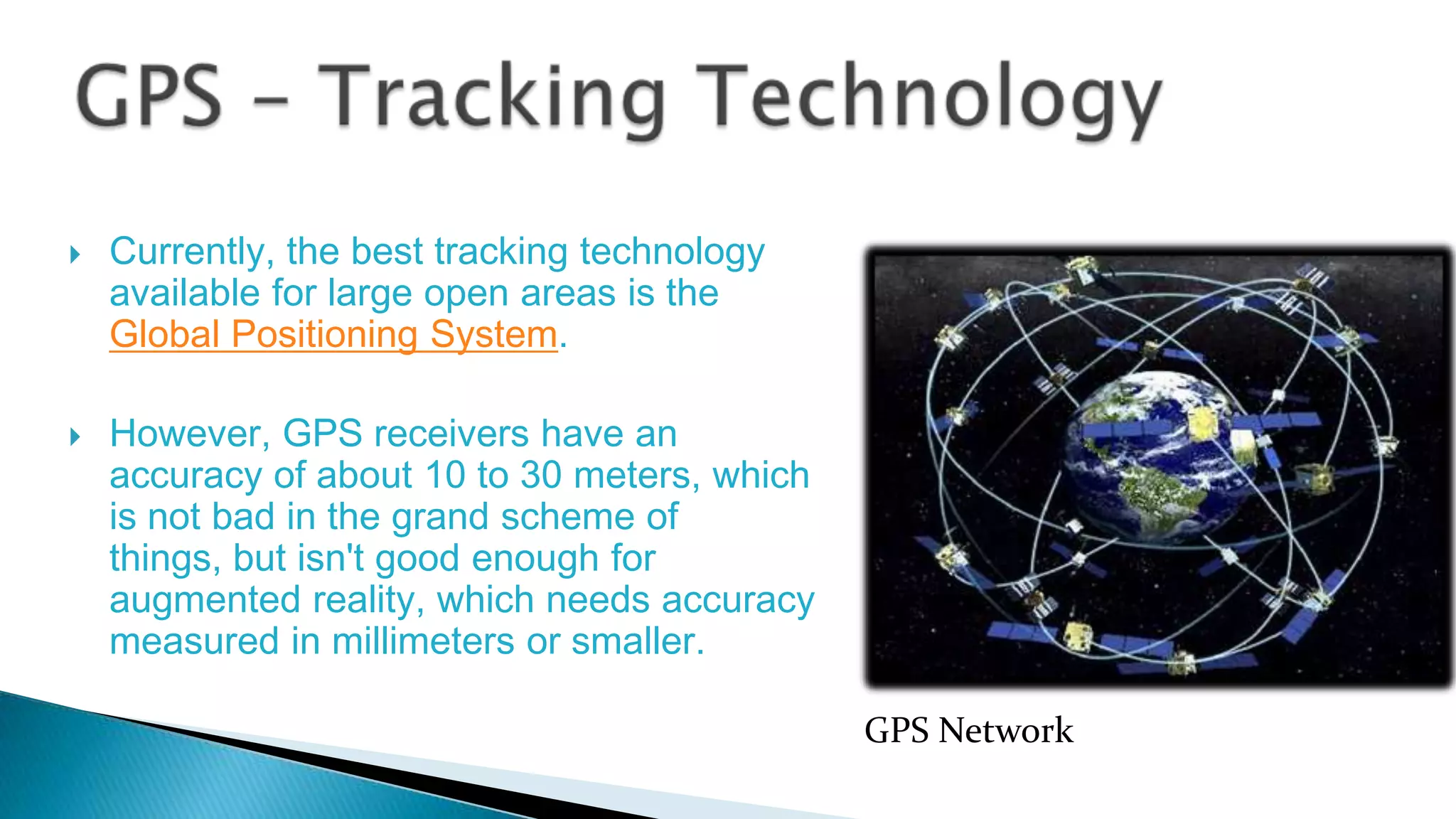 



Currently, the best tracking technology
available for large open areas is the
Global Positioning System.
However, GPS receivers have an
accuracy of about 10 to 30 meters, which
is not bad in the grand scheme of
things, but isn't good enough for
augmented reality, which needs accuracy
measured in millimeters or smaller.
GPS Network

 