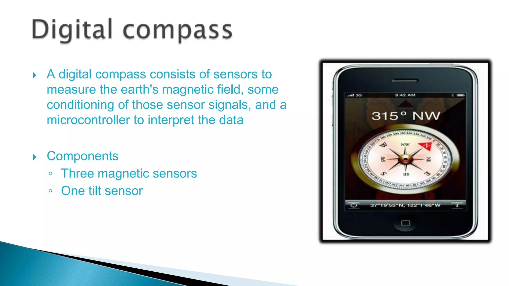



A digital compass consists of sensors to
measure the earth's magnetic field, some
conditioning of those sensor signals, and a
microcontroller to interpret the data

Components
◦ Three magnetic sensors
◦ One tilt sensor

 