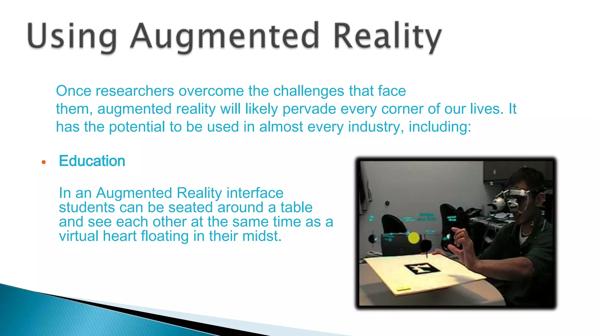 Once researchers overcome the challenges that face
them, augmented reality will likely pervade every corner of our lives. It
has the potential to be used in almost every industry, including:


Education
In an Augmented Reality interface
students can be seated around a table
and see each other at the same time as a
virtual heart floating in their midst.

 