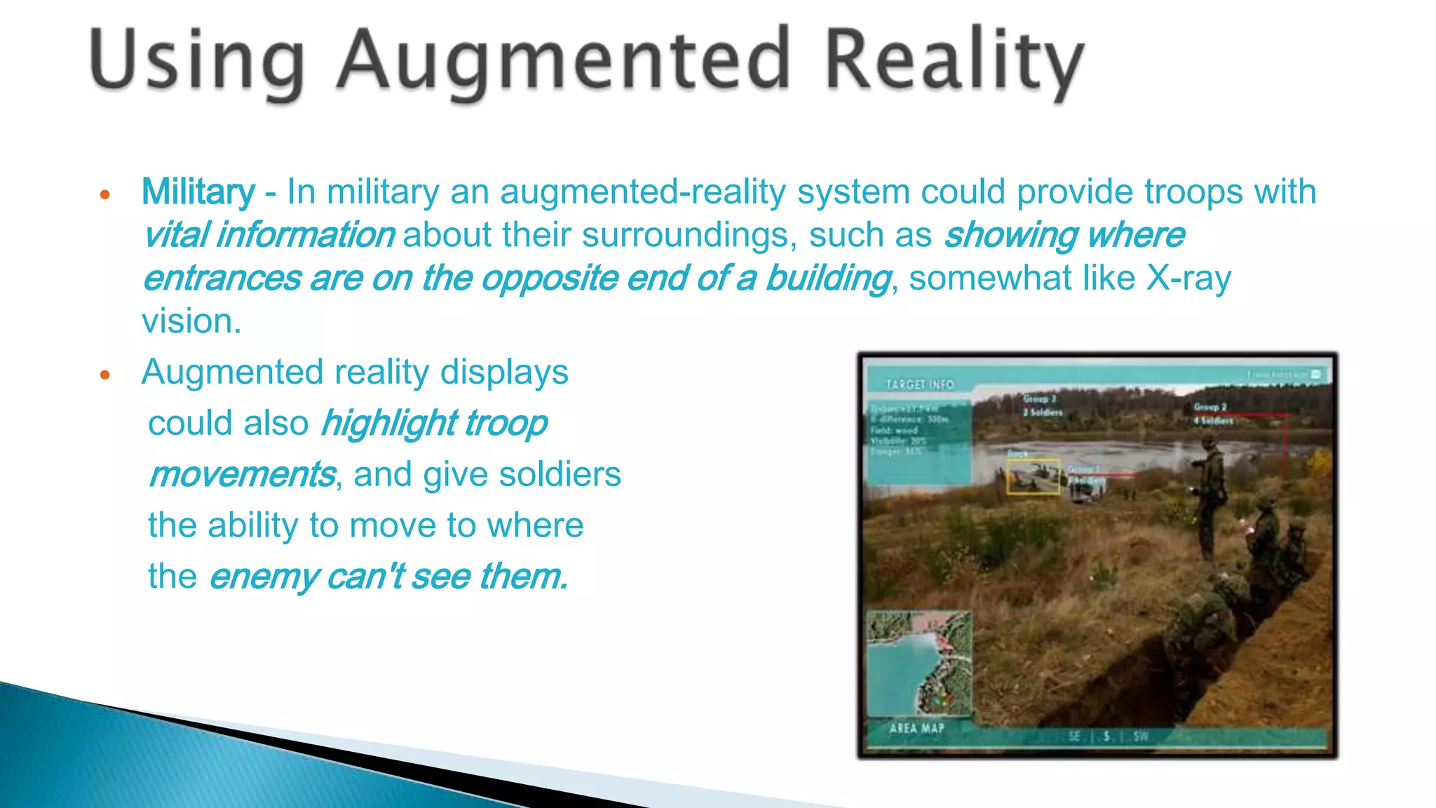 



Military - In military an augmented-reality system could provide troops with
vital information about their surroundings, such as showing where
entrances are on the opposite end of a building, somewhat like X-ray
vision.
Augmented reality displays
could also highlight troop
movements, and give soldiers
the ability to move to where
the enemy can't see them.

 