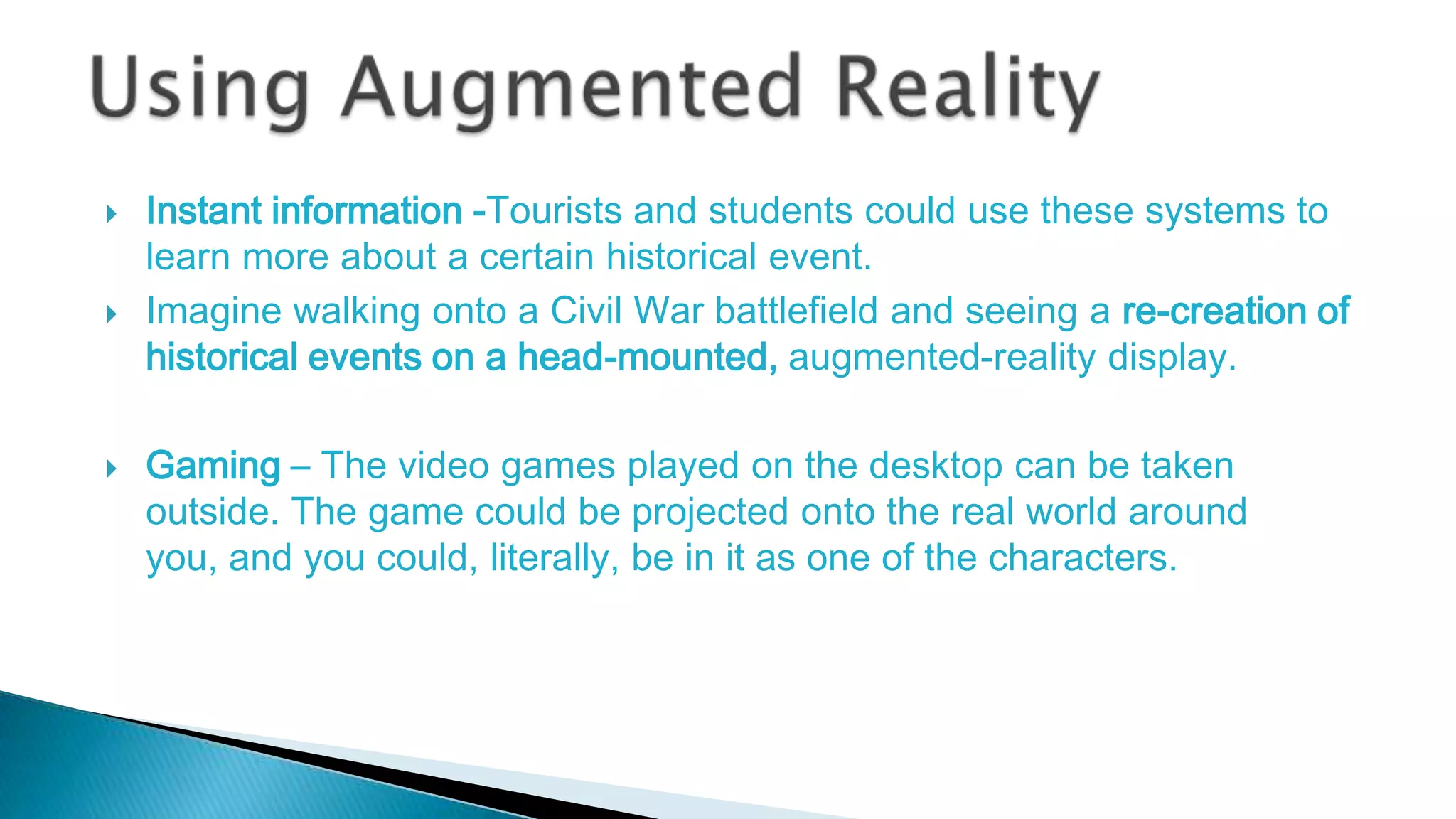 





Instant information -Tourists and students could use these systems to
learn more about a certain historical event.
Imagine walking onto a Civil War battlefield and seeing a re-creation of
historical events on a head-mounted, augmented-reality display.
Gaming – The video games played on the desktop can be taken
outside. The game could be projected onto the real world around
you, and you could, literally, be in it as one of the characters.

 