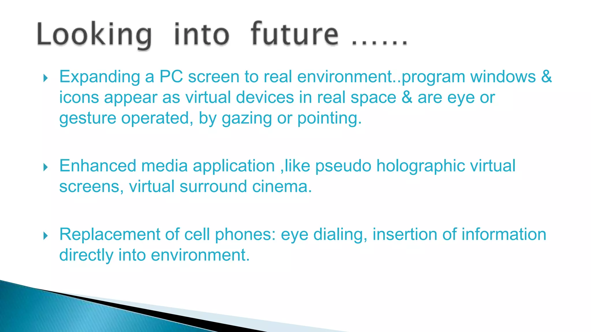 





Expanding a PC screen to real environment..program windows &
icons appear as virtual devices in real space & are eye or
gesture operated, by gazing or pointing.
Enhanced media application ,like pseudo holographic virtual
screens, virtual surround cinema.
Replacement of cell phones: eye dialing, insertion of information
directly into environment.

 
