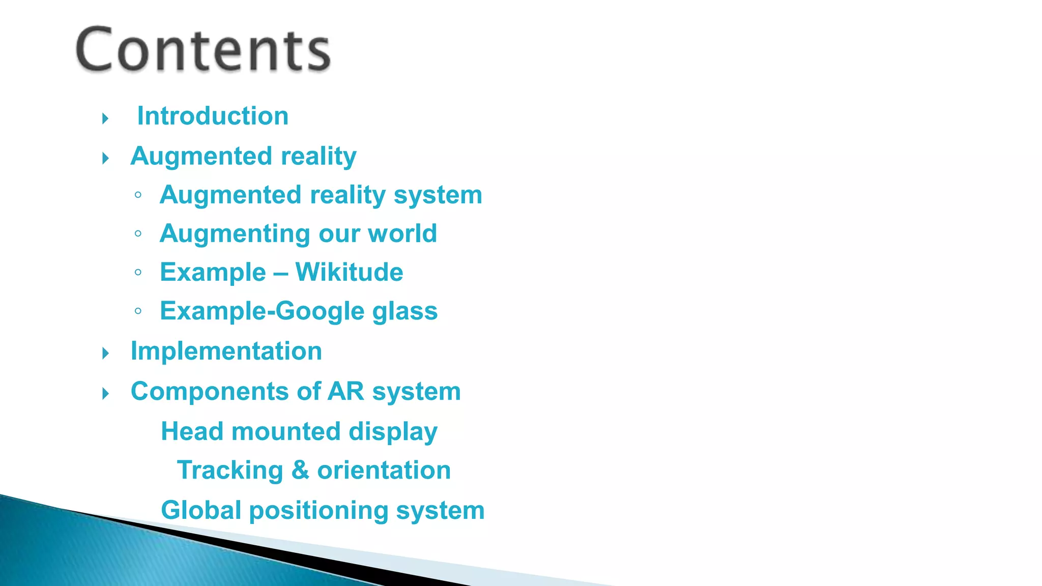 

Introduction



Augmented reality
◦ Augmented reality system
◦ Augmenting our world
◦ Example – Wikitude
◦ Example-Google glass



Implementation



Components of AR system
Head mounted display
Tracking & orientation
Global positioning system

 
