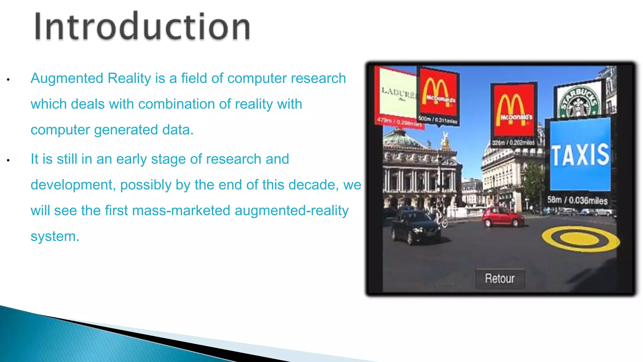 •

Augmented Reality is a field of computer research
which deals with combination of reality with
computer generated data.

•

It is still in an early stage of research and
development, possibly by the end of this decade, we
will see the first mass-marketed augmented-reality

system.

 