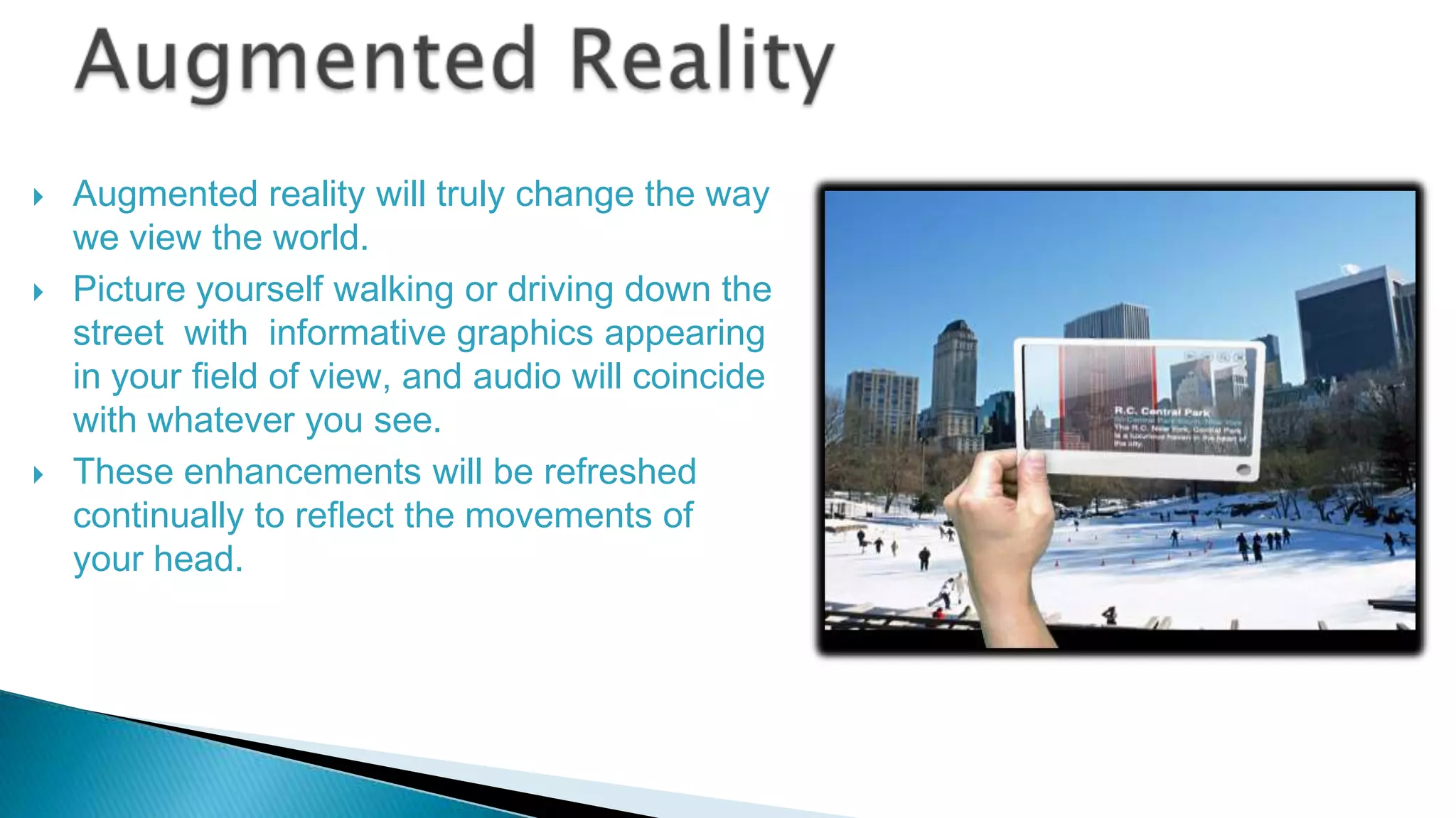 





Augmented reality will truly change the way
we view the world.
Picture yourself walking or driving down the
street with informative graphics appearing
in your field of view, and audio will coincide
with whatever you see.
These enhancements will be refreshed
continually to reflect the movements of
your head.

 