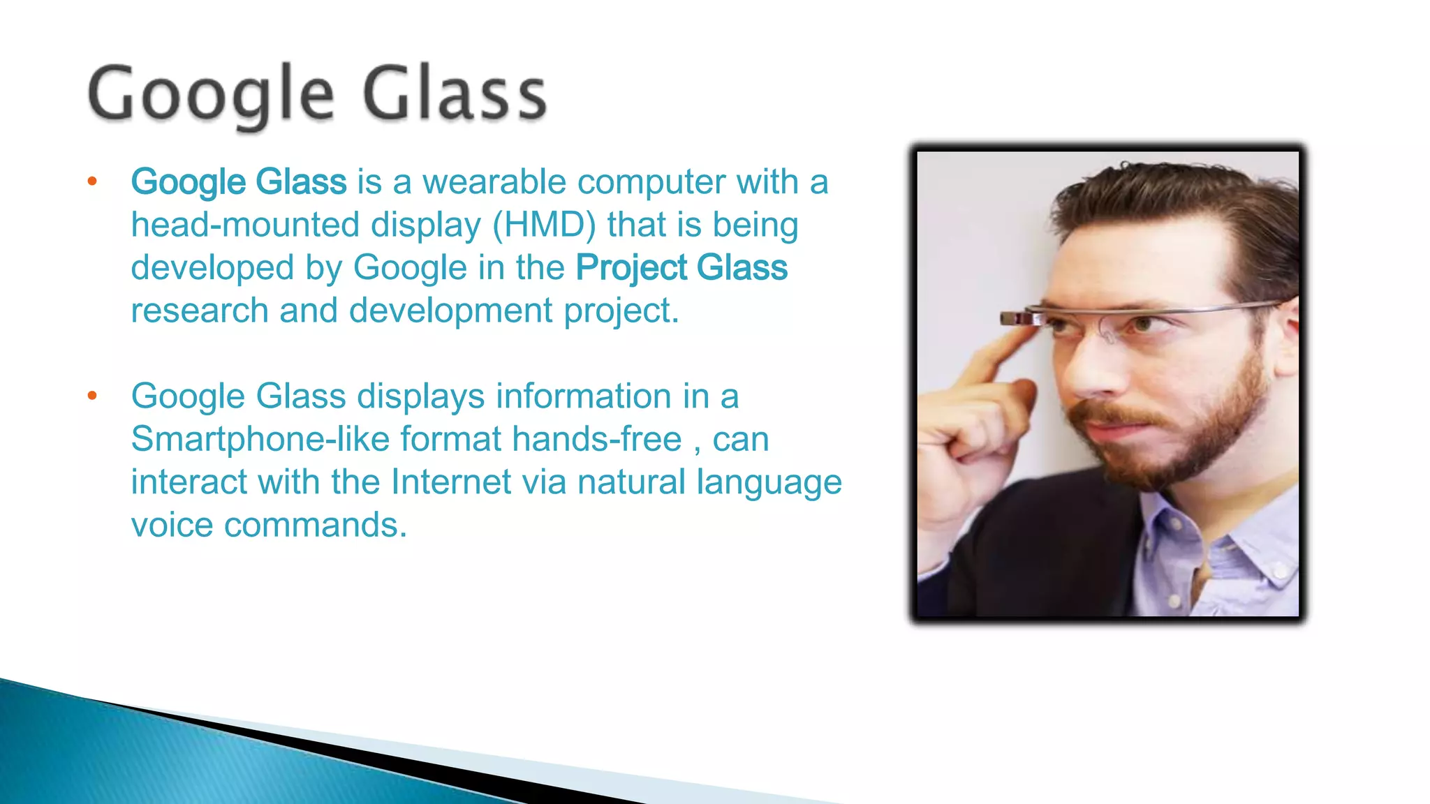 • Google Glass is a wearable computer with a
head-mounted display (HMD) that is being
developed by Google in the Project Glass
research and development project.
• Google Glass displays information in a
Smartphone-like format hands-free , can
interact with the Internet via natural language
voice commands.

 