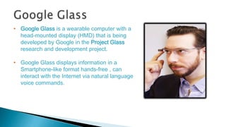 • Google Glass is a wearable computer with a
head-mounted display (HMD) that is being
developed by Google in the Project G...