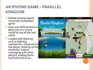 AR IPHONE GAME – PARALLEL
KINGDOM






Mobile location based
massively multiplayer
game
Uses your GPS location to
place you in a virtual
world on top of the real
world
Loaded with features
such as fighting
mechanism, virtual aid to
the player, leveling up the
character, instant
messaging with other
players, trading items
and food and so on.

 