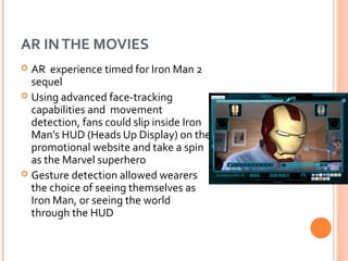 AR IN THE MOVIES
AR experience timed for Iron Man 2
sequel
 Using advanced face-tracking
capabilities and movement
detection, fans could slip inside Iron
Man’s HUD (Heads Up Display) on the
promotional website and take a spin
as the Marvel superhero
 Gesture detection allowed wearers
the choice of seeing themselves as
Iron Man, or seeing the world
through the HUD


 
