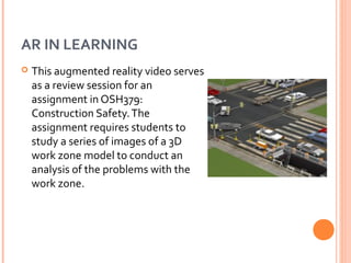 AR IN LEARNING


This augmented reality video serves
as a review session for an
assignment in OSH379:
Construction Safety. The
assignment requires students to
study a series of images of a 3D
work zone model to conduct an
analysis of the problems with the
work zone.

 