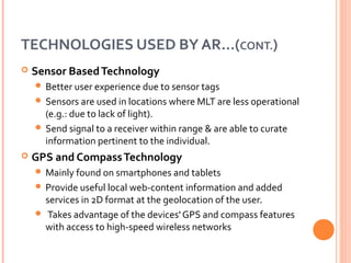 TECHNOLOGIES USED BY AR…(CONT.)


Sensor Based Technology
 Better user experience due to sensor tags
 Sensors are used in locations where MLT are less operational

(e.g.: due to lack of light).
 Send signal to a receiver within range & are able to curate
information pertinent to the individual.


GPS and Compass Technology
 Mainly found on smartphones and tablets
 Provide useful local web-content information and added

services in 2D format at the geolocation of the user.
 Takes advantage of the devices' GPS and compass features
with access to high-speed wireless networks

 