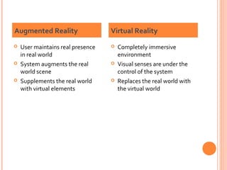 Augmented Reality






User maintains real presence
in real world
System augments the real
world scene
Supplements the real world
with virtual elements

Virtual Reality






Completely immersive
environment
Visual senses are under the
control of the system
Replaces the real world with
the virtual world

 