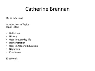 Catherine Brennan
Music fades out

Introduction to Topics
Topics listed:
•
•
•
•
•
•
•

Definition
History
Uses in everyday life
Demonstration
Uses in Arts and Education
Negatives
Conclusion

30 seconds

 