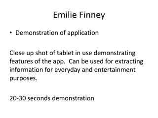Emilie Finney
• Demonstration of application
Close up shot of tablet in use demonstrating
features of the app. Can be used for extracting
information for everyday and entertainment
purposes.

20-30 seconds demonstration

 