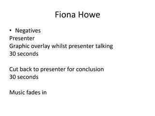 Fiona Howe
• Negatives
Presenter
Graphic overlay whilst presenter talking
30 seconds
Cut back to presenter for conclusion
30 seconds

Music fades in

 