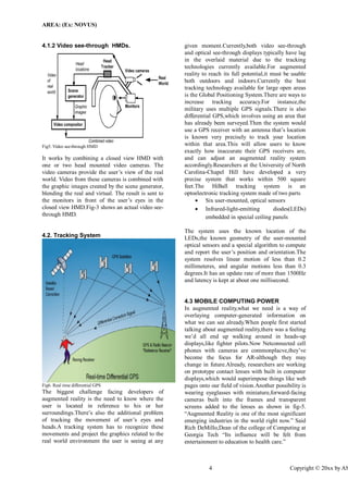 AREA: (Ex: NOVUS) 
4 Copyright © 20xx by ASME 
4.1.2 Video see-through HMDs. 
Fig5. Video see-through HMD 
It works by combining a closed view HMD with one or two head mounted video cameras. The video cameras provide the user’s view of the real world. Video from these cameras is combined with the graphic images created by the scene generator, blending the real and virtual. The result is sent to the monitors in front of the user’s eyes in the closed view HMD.Fig-3 shows an actual video see- through HMD. 
4.2. Tracking System 
Fig6. Real time differential GPS 
The biggest challenge facing developers of augmented reality is the need to know where the user is located in reference to his or her surroundings.There’s also the additional problem of tracking the movement of user’s eyes and heads.A tracking system has to recognize these movements and project the graphics related to the real world environment the user is seeing at any given moment.Currently,both video see-through and optical see-through displays typically have lag in the overlaid material due to the tracking technologies currently available.For augmented reality to reach its full potential,it must be usable both outdoors and indoors.Currently the best tracking technology available for large open areas is the Global Positioning System.There are ways to increase tracking accuracy.For instance,the military uses multiple GPS signals.There is also differential GPS,which involves using an area that has already been surveyed.Then the system would use a GPS receiver with an antenna that’s location is known very precisely to track your location within that area.This will allow users to know exactly how inaccurate their GPS receivers are, and can adjust an augmented reality system accordingly.Researchers at the University of North Carolina-Chapel Hill have developed a very precise system that works within 500 square feet.The HiBall tracking system is an optoelectronic tracking system made of two parts 
 Six user-mounted, optical sensors 
 Infrared-light-emitting diodes(LEDs) embedded in special ceiling panels 
The system uses the known location of the LEDs,the known geometry of the user-mounted optical sensors and a special algorithm to compute and report the user’s position and orientation.The system resolves linear motion of less than 0.2 millimeteres, and angular motions less than 0.3 degrees.It has an update rate of more than 1500Hz and latency is kept at about one millisecond. 
4.3 MOBILE COMPUTING POWER 
In augmented reality,what we need is a way of overlaying computer-generated information on what we can see already.When people first started talking about augmented reality,there was a feeling we’d all end up walking around in heads-up displays,like fighter pilots.Now Netconnected cell phones with cameras are commonplacve,they’ve become the focus for AR-although they may change in future.Already, researchers are working on prototype contact lenses with built in computer displays,which would superimpose things like web pages onto our field of vision.Another possibility is wearing eyeglasses with miniature,forward-facing cameras built into the frames and transparent screens added to the lenses as shown in fig-5. “Augmented Reality is one of the most significant emerging industries in the world right now.” Said Rich DeMillo,Dean of the college of Computing at Georgia Tech “Its influence will be felt from entertainment to education to health care.”  