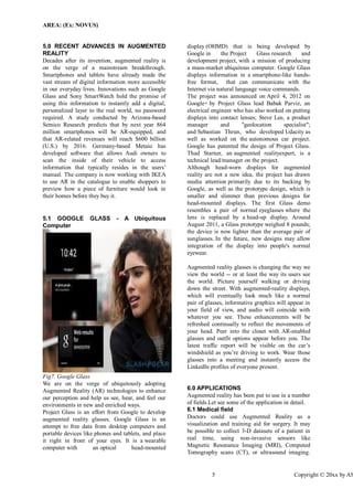AREA: (Ex: NOVUS) 
5 Copyright © 20xx by ASME 
5.0 RECENT ADVANCES IN AUGMENTED REALITY 
Decades after its invention, augmented reality is on the verge of a mainstream breakthrough. Smartphones and tablets have already made the vast stream of digital information more accessible in our everyday lives. Innovations such as Google Glass and Sony SmartWatch hold the promise of using this information to instantly add a digital, personalized layer to the real world, no password required. A study conducted by Arizona-based Semico Research predicts that by next year 864 million smartphones will be AR-equipped, and that AR-related revenues will reach $600 billion (U.S.) by 2016. Germany-based Metaio has developed software that allows Audi owners to scan the inside of their vehicle to access information that typically resides in the users’ manual. The company is now working with IKEA to use AR in the catalogue to enable shoppers to preview how a piece of furniture would look in their homes before they buy it. 
5.1 GOOGLE GLΛSS - A Ubiquitous Computer 
Fig7. Google Glass 
We are on the verge of ubiquitously adopting Augmented Reality (AR) technologies to enhance our perception and help us see, hear, and feel our environments in new and enriched ways. 
Project Glass is an effort from Google to develop augmented reality glasses. Google Glass is an attempt to free data from desktop computers and portable devices like phones and tablets, and place it right in front of your eyes. It is a wearable computer with an optical head-mounted display (OHMD) that is being developed by Google in the Project Glass research and development project, with a mission of producing a mass-market ubiquitous computer. Google Glass displays information in a smartphone-like hands- free format, that can communicate with the Internet via natural language voice commands. The project was announced on April 4, 2012 on Google+ by Project Glass lead Babak Parviz, an electrical engineer who has also worked on putting displays into contact lenses; Steve Lee, a product manager and "geolocation specialist"; and Sebastian Thrun, who developed Udacity as well as worked on the autonomous car project. Google has patented the design of Project Glass. Thad Starner, an augmented realityexpert, is a technical lead/manager on the project. Although head-worn displays for augmented reality are not a new idea, the project has drawn media attention primarily due to its backing by Google, as well as the prototype design, which is smaller and slimmer than previous designs for head-mounted displays. The first Glass demo resembles a pair of normal eyeglasses where the lens is replaced by a head-up display. Around August 2011, a Glass prototype weighed 8 pounds; the device is now lighter than the average pair of sunglasses. In the future, new designs may allow integration of the display into people's normal eyewear. 
Augmented reality glasses is changing the way we view the world -- or at least the way its users see the world. Picture yourself walking or driving down the street. With augmented-reality displays, which will eventually look much like a normal pair of glasses, informative graphics will appear in your field of view, and audio will coincide with whatever you see. These enhancements will be refreshed continually to reflect the movements of your head. Peer into the closet with AR-enabled glasses and outfit options appear before you. The latest traffic report will be visible on the car’s windshield as you’re driving to work. Wear those glasses into a meeting and instantly access the LinkedIn profiles of everyone present. 
6.0 APPLICATIONS 
Augmented reality has been put to use in a number of fields.Let see some of the application in detail. 
6.1 Medical field 
Doctors could use Augmented Reality as a visualization and training aid for surgery. It may be possible to collect 3-D datasets of a patient in real time, using non-invasive sensors like Magnetic Resonance Imaging (MRI), Computed Tomography scans (CT), or ultrasound imaging.  