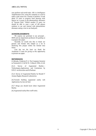 AREA: (Ex: NOVUS) 
8 Copyright © 20xx by ASME 
user perform real-world tasks. AR is a Intelligence Amplification (IA): using the computer as a tool to make a task easier for a human to perform. It took about 25 years to progress from drawing stick figures on a screen to the photorealistic dinosaurs in "Jurassic Park." Within another 25 years, we should be able to wear a pair of AR glasses outdoors to see and interact with photorealistic dinosaurs eating a tree in our backyard. 
. 
ACKNOWLEDGMENTS We express our gratitude to our principal , HOD and our department professors for guiding us to prepare this paper. Secondly we would also like to thank our parents and friends who helped us a lot in finalizing this project within the limited time frame. Last but not the least we thank the Avalanche’13 team for giving us this opportunity to present our paper. 
REFERENCES 
[1].Brooks, Frederick P. Jr. The Computer Scientist as Toolsmith II. CACM 39, 3 (March 1996), 61-68 [2].A Survey of Augmented Reality— Technologies,Applications and Limitations by D.W.F van Krevelen and R.Poelman [3].A Survey of Augmented Reality by Ronald T Azuma Hughes Research Laboratories [4].Towards building augmented realtiy web Applications by Jens de Smit [5].7 things you should know about Augmented Reality 
[6].Augmented reality-How stuff works.  