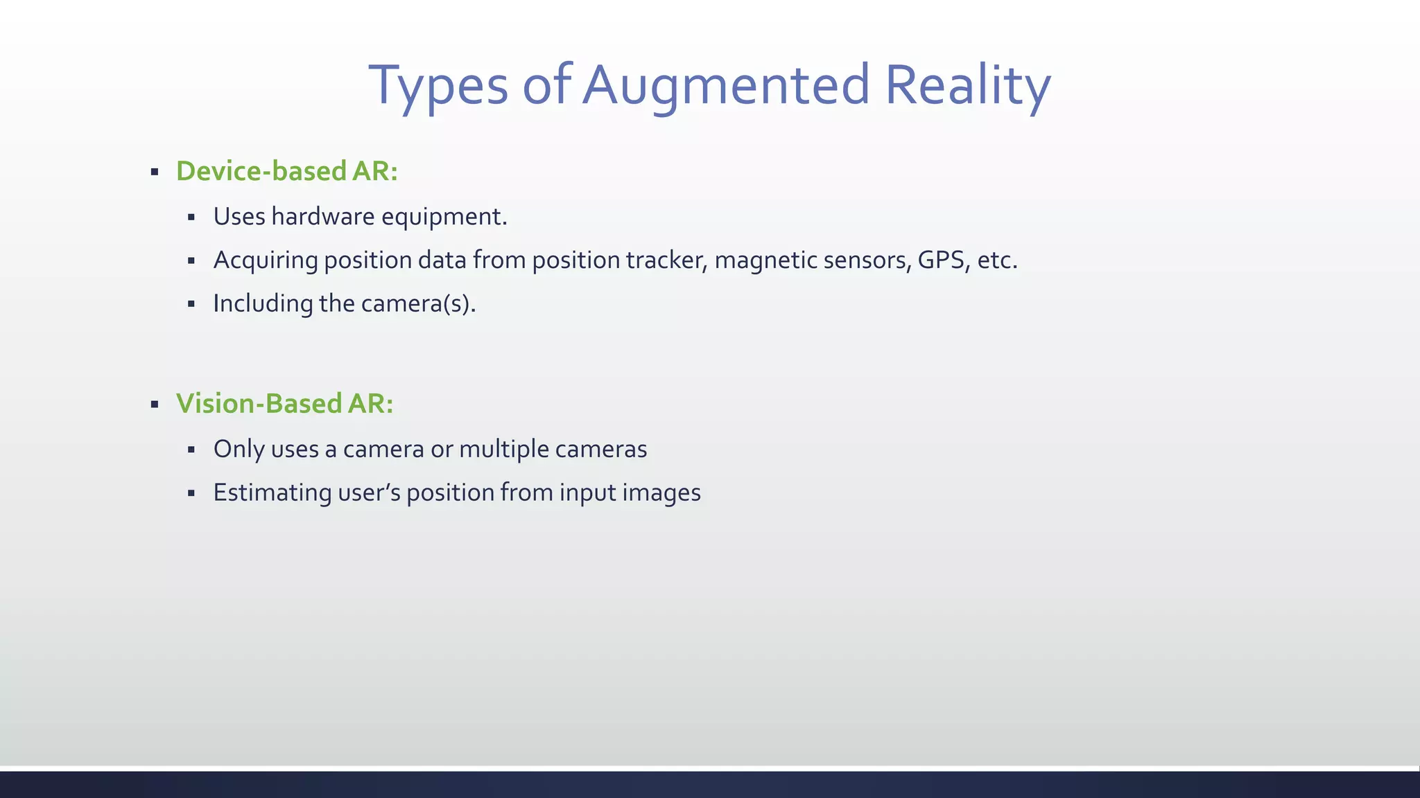 Types of Augmented Reality
 Device-basedAR:
 Uses hardware equipment.
 Acquiring position data from position tracker, magnetic sensors,GPS, etc.
 Including the camera(s).
 Vision-BasedAR:
 Only uses a camera or multiple cameras
 Estimating user’s position from input images
 