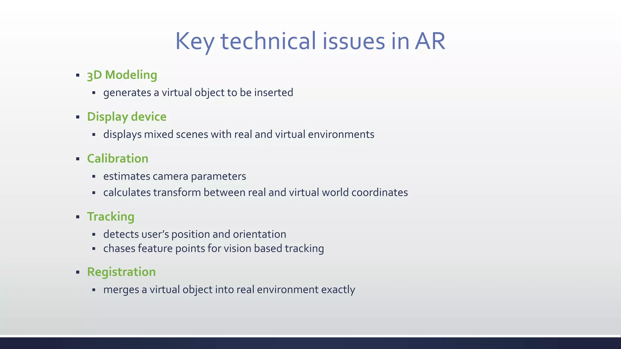 Key technical issues in AR
 3D Modeling
 generates a virtual object to be inserted
 Display device
 displays mixed scenes with real and virtual environments
 Calibration
 estimates camera parameters
 calculates transform between real and virtual world coordinates
 Tracking
 detects user’s position and orientation
 chases feature points for vision based tracking
 Registration
 merges a virtual object into real environment exactly
 