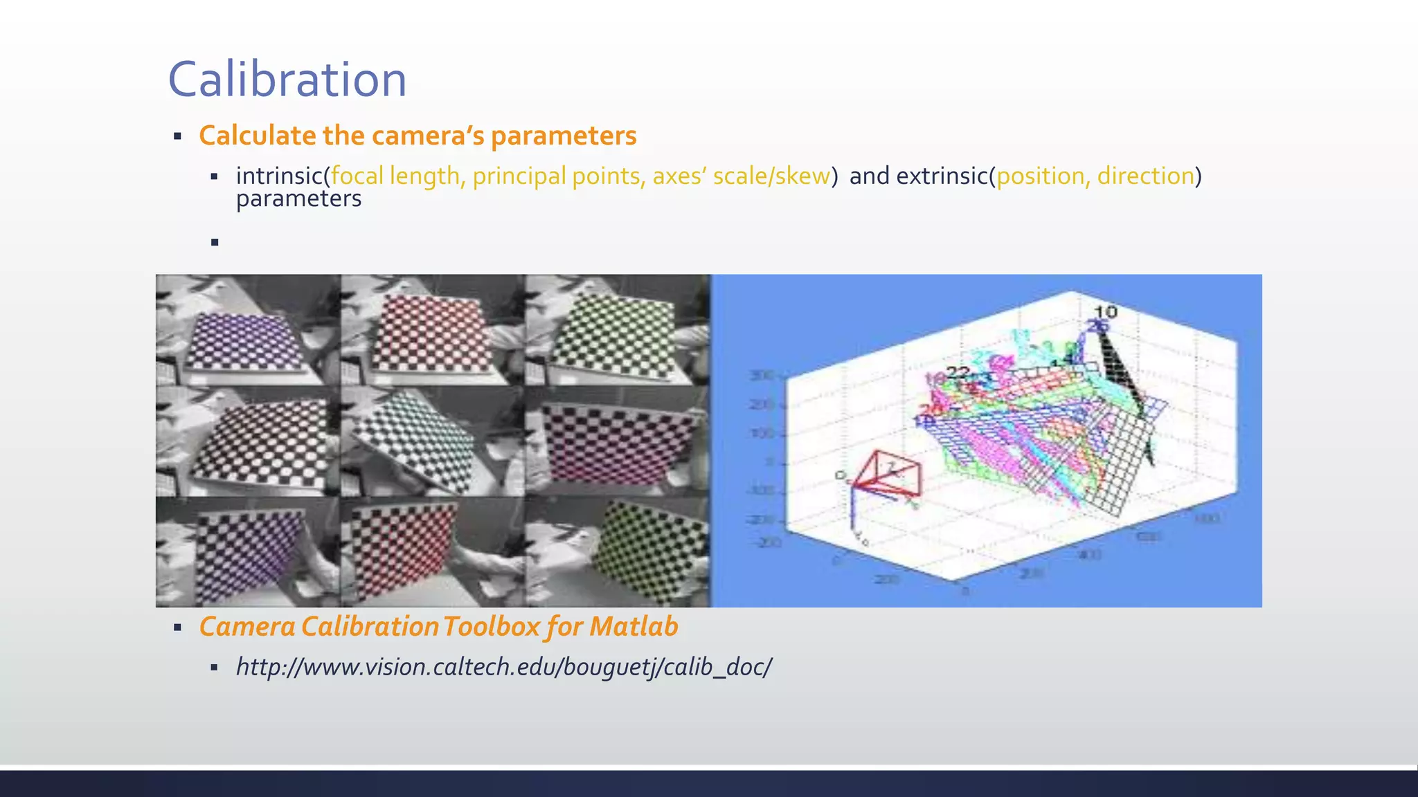 Calibration
 Calculate the camera’s parameters
 intrinsic(focal length, principal points, axes’ scale/skew) and extrinsic(position, direction)
parameters

 Camera CalibrationToolbox for Matlab
 http://www.vision.caltech.edu/bouguetj/calib_doc/
 